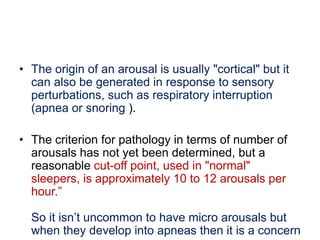 • The origin of an arousal is usually "cortical" but it
can also be generated in response to sensory
perturbations, such as respiratory interruption
(apnea or snoring ).
• The criterion for pathology in terms of number of
arousals has not yet been determined, but a
reasonable cut-off point, used in "normal"
sleepers, is approximately 10 to 12 arousals per
hour.”
So it isn’t uncommon to have micro arousals but
when they develop into apneas then it is a concern
 