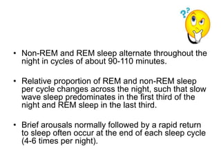 • Non-REM and REM sleep alternate throughout the
night in cycles of about 90-110 minutes.
• Relative proportion of REM and non-REM sleep
per cycle changes across the night, such that slow
wave sleep predominates in the first third of the
night and REM sleep in the last third.
• Brief arousals normally followed by a rapid return
to sleep often occur at the end of each sleep cycle
(4-6 times per night).
 