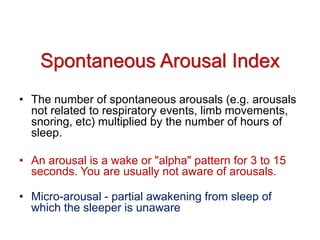 Spontaneous Arousal Index
• The number of spontaneous arousals (e.g. arousals
not related to respiratory events, limb movements,
snoring, etc) multiplied by the number of hours of
sleep.
• An arousal is a wake or "alpha" pattern for 3 to 15
seconds. You are usually not aware of arousals.
• Micro-arousal - partial awakening from sleep of
which the sleeper is unaware
 