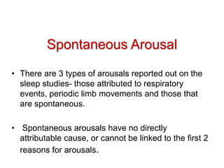 Spontaneous Arousal
• There are 3 types of arousals reported out on the
sleep studies- those attributed to respiratory
events, periodic limb movements and those that
are spontaneous.
• Spontaneous arousals have no directly
attributable cause, or cannot be linked to the first 2
reasons for arousals.
 