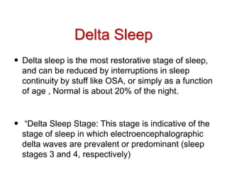 Delta Sleep
• Delta sleep is the most restorative stage of sleep,
and can be reduced by interruptions in sleep
continuity by stuff like OSA, or simply as a function
of age , Normal is about 20% of the night.
• “Delta Sleep Stage: This stage is indicative of the
stage of sleep in which electroencephalographic
delta waves are prevalent or predominant (sleep
stages 3 and 4, respectively)
 