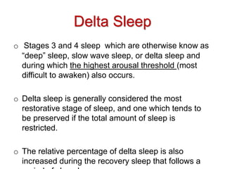o Stages 3 and 4 sleep which are otherwise know as
“deep” sleep, slow wave sleep, or delta sleep and
during which the highest arousal threshold (most
difficult to awaken) also occurs.
o Delta sleep is generally considered the most
restorative stage of sleep, and one which tends to
be preserved if the total amount of sleep is
restricted.
o The relative percentage of delta sleep is also
increased during the recovery sleep that follows a
Delta Sleep
 