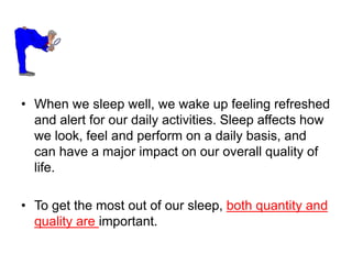 • When we sleep well, we wake up feeling refreshed
and alert for our daily activities. Sleep affects how
we look, feel and perform on a daily basis, and
can have a major impact on our overall quality of
life.
• To get the most out of our sleep, both quantity and
quality are important.
 