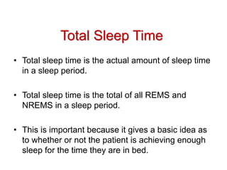 Total Sleep Time
• Total sleep time is the actual amount of sleep time
in a sleep period.
• Total sleep time is the total of all REMS and
NREMS in a sleep period.
• This is important because it gives a basic idea as
to whether or not the patient is achieving enough
sleep for the time they are in bed.
 