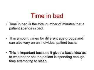 Time in bed
• Time in bed is the total number of minutes that a
patient spends in bed.
• This amount varies for different age groups and
can also vary on an individual patient basis.
• This is important because it gives a basic idea as
to whether or not the patient is spending enough
time attempting to sleep.
 