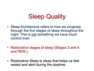 Sleep Quality
• Sleep Architecture refers to how we progress
through the five stages of sleep throughout the
night. This is not something we have much
control over.
• Restorative stages of sleep (Stages 3 and 4
and REM ).
• Restorative Sleep is sleep that helps us feel
rested and alert during the daytime.
 