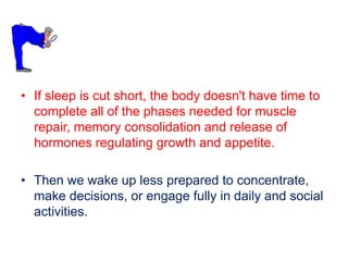 • If sleep is cut short, the body doesn't have time to
complete all of the phases needed for muscle
repair, memory consolidation and release of
hormones regulating growth and appetite.
• Then we wake up less prepared to concentrate,
make decisions, or engage fully in daily and social
activities.
 