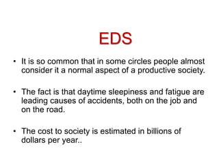 • It is so common that in some circles people almost
consider it a normal aspect of a productive society.
• The fact is that daytime sleepiness and fatigue are
leading causes of accidents, both on the job and
on the road.
• The cost to society is estimated in billions of
dollars per year..
EDS
 