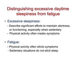 Distinguishing excessive daytime
sleepiness from fatigue
• Excessive sleepiness:
- Describe significant efforts to maintain alertness,
or functioning, expecially when sedentary
- Physical activity often masks symptoms
• Fatigue:
- Physical activity often elicits symptoms
- Sedentary situations do not elicit sleep
 