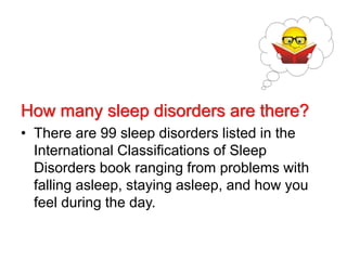 How many sleep disorders are there?
• There are 99 sleep disorders listed in the
International Classifications of Sleep
Disorders book ranging from problems with
falling asleep, staying asleep, and how you
feel during the day.
 