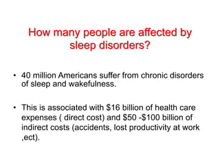 How many people are affected by
sleep disorders?
• 40 million Americans suffer from chronic disorders
of sleep and wakefulness.
• This is associated with $16 billion of health care
expenses ( direct cost) and $50 -$100 billion of
indirect costs (accidents, lost productivity at work
,ect).
 