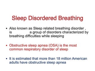 • Also known as Sleep related breathing disorder ,
is a group of disorders characterized by
breathing difficulties while sleeping
• Obstructive sleep apnea (OSA) is the most
common respiratory disorder of sleep
• It is estimated that more than 18 million American
adults have obstructive sleep apnea
 