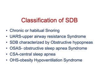 Classification of SDB
• Chronic or habitual Snoring
• UARS-upper airway resistance Syndrome
• SDB characterized by Obstructive hypopneas
• OSAS- obstructive sleep apnea Syndrome
• CSA-central sleep apnea
• OHS-obesity Hypoventilation Syndrome
 