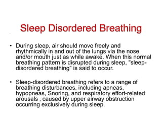 •
• During sleep, air should move freely and
rhythmically in and out of the lungs via the nose
and/or mouth just as while awake. When this normal
breathing pattern is disrupted during sleep, "sleep-
disordered breathing" is said to occur.
• Sleep-disordered breathing refers to a range of
breathing disturbances, including apneas,
hypopneas, Snoring, and respiratory effort-related
arousals , caused by upper airway obstruction
occurring exclusively during sleep.
 