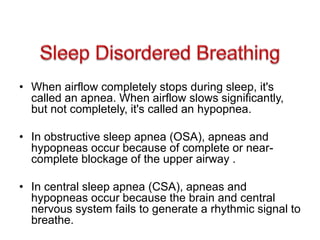 • When airflow completely stops during sleep, it's
called an apnea. When airflow slows significantly,
but not completely, it's called an hypopnea.
• In obstructive sleep apnea (OSA), apneas and
hypopneas occur because of complete or near-
complete blockage of the upper airway .
• In central sleep apnea (CSA), apneas and
hypopneas occur because the brain and central
nervous system fails to generate a rhythmic signal to
breathe.
 