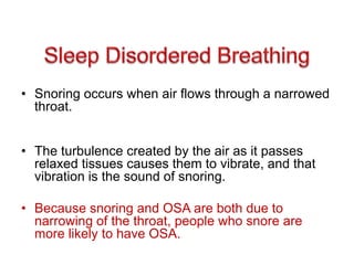 • Snoring occurs when air flows through a narrowed
throat.
• The turbulence created by the air as it passes
relaxed tissues causes them to vibrate, and that
vibration is the sound of snoring.
• Because snoring and OSA are both due to
narrowing of the throat, people who snore are
more likely to have OSA.
 