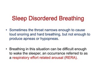 • Sometimes the throat narrows enough to cause
loud snoring and hard breathing, but not enough to
produce apneas or hypopneas.
• Breathing in this situation can be difficult enough
to wake the sleeper, an occurrance referred to as
a respiratory effort related arousal (RERA).
 