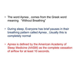 • The word Apnea , comes from the Greek word
meaning “Without Breathing”
• During sleep, Everyone has brief pauses in their
breathing pattern called Apnea , Usually this is
completely normal
• Apnea is defined by the American Academy of
Sleep Medicine (AASM) as the complete cessation
of airflow for at least 10 seconds.
 
