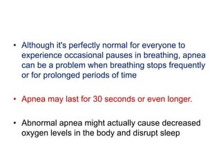 • Although it's perfectly normal for everyone to
experience occasional pauses in breathing, apnea
can be a problem when breathing stops frequently
or for prolonged periods of time
• Apnea may last for 30 seconds or even longer.
• Abnormal apnea might actually cause decreased
oxygen levels in the body and disrupt sleep
 
