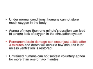 • Under normal conditions, humans cannot store
much oxygen in the body
• Apnea of more than one minute’s duration can lead
to severe lack of oxygen in the circulation system
• Permanent brain damage can occur just a little after
3 minutes and death will occur a few minutes later
unless ventilation is restored.
• Untrained humans can not sustain voluntary apnea
for more than one or two minutes
 