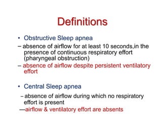 Definitions
• Obstructive Sleep apnea
– absence of airflow for at least 10 seconds,in the
presence of continuous respiratory effort
(pharyngeal obstruction)
– absence of airflow despite persistent ventilatory
effort
• Central Sleep apnea
– absence of airflow during which no respiratory
effort is present
—airflow & ventilatory effort are absents
 