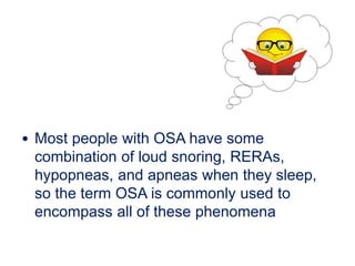 • Most people with OSA have some
combination of loud snoring, RERAs,
hypopneas, and apneas when they sleep,
so the term OSA is commonly used to
encompass all of these phenomena
 