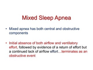 Mixed Sleep Apnea
• Mixed apnea has both central and obstructive
components
• Initial absence of both airflow and ventilatory
effort, followed by evidence of a return of effort but
a continued lack of airflow effort…terminates as an
obstructive event
 
