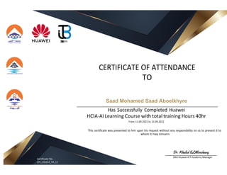 CERTIFICATE OF ATTENDANCE
TO
Saad Mohamed Saad Aboelkhyre
Has Successfully Completed Huawei
HCIA-AI Learning Course with total training Hours 40hr
From 11.09.2022 to 15.09.2022
This certificate was presented to him upon his request without any responsibility on us to present it to
whom it may concern
Certificate No.
LTC_C01014_VR_12
O6U Huawei ICT Academy Manager
 