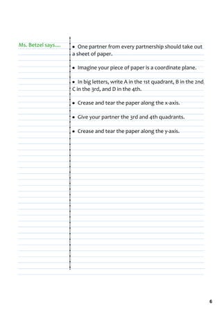 Ms. Betzel says....   • One partner from every partnership should take out 
                      a sheet of paper.

                      • Imagine your piece of paper is a coordinate plane.

                      • In big letters, write A in the 1st quadrant, B in the 2nd, 
                      C in the 3rd, and D in the 4th.

                      • Crease and tear the paper along the x‐axis.

                      • Give your partner the 3rd and 4th quadrants.

                      • Crease and tear the paper along the y‐axis.




                                                                                      6
 
