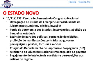 História – Terceiro Ano
 10/11/1937: Cerco e fechamento do Congresso Nacional
O ESTADO NOVO
• Deflagração de Estado de Emergência: Possibilidade de
julgamentos sumários, prisões, invasões
• Perda da autonomia dos Estados, intervenções, abolição de
bandeiras estaduais
• Extinção de partidos políticos, suspensão de eleições,
proibição de manifestações contrárias ao governo,
perseguições, prisões, torturas e mortes
• Criação do Departamento de Imprensa e Propaganda (DIP)
• Ministério da Educação: Nacionalismo engajado ao governo
• Engajamento de intelectuais e artistas e perseguições aos
críticos do regime
 