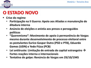 História – Terceiro Ano
 Crise do regime
O ESTADO NOVO
• Participação na II Guerra: Apoio aos Aliados e manutenção de
ditadura interna
• Anúncio de eleições e anistia aos presos e perseguidos
políticos
• “Queremismo”: Movimento de apoio à permanência de Vargas
mesmo durante desenvolvimento de processo eleitoral entre
os postulantes Eurico Gaspar Dutra (PSD e PTB), Eduardo
Gomes (UDN) e Yedo Fiúza (PCB)
• Lei antitruste: Limitação de entrada de capital estrangeiro 
Fortes reações interna e internacionais
• Tentativa de golpe: Renúncia de Vargas em 29/10/1945
 