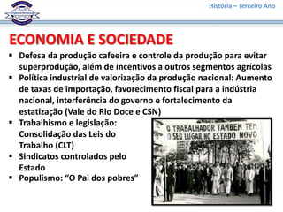 História – Terceiro Ano
 Defesa da produção cafeeira e controle da produção para evitar
superprodução, além de incentivos a outros segmentos agrícolas
ECONOMIA E SOCIEDADE
 Política industrial de valorização da produção nacional: Aumento
de taxas de importação, favorecimento fiscal para a indústria
nacional, interferência do governo e fortalecimento da
estatização (Vale do Rio Doce e CSN)
 Trabalhismo e legislação:
Consolidação das Leis do
Trabalho (CLT)
 Sindicatos controlados pelo
Estado
 Populismo: “O Pai dos pobres”
 