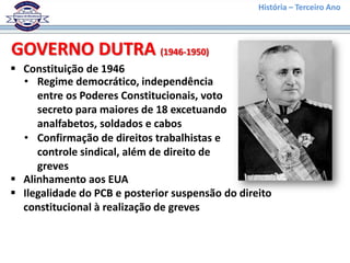 História – Terceiro Ano
 Constituição de 1946
GOVERNO DUTRA (1946-1950)
• Regime democrático, independência
entre os Poderes Constitucionais, voto
secreto para maiores de 18 excetuando
analfabetos, soldados e cabos
• Confirmação de direitos trabalhistas e
controle sindical, além de direito de
greves
 Alinhamento aos EUA
 Ilegalidade do PCB e posterior suspensão do direito
constitucional à realização de greves
 