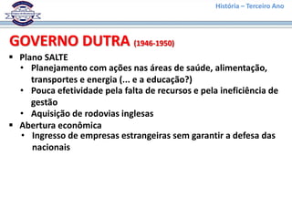 História – Terceiro Ano
 Plano SALTE
GOVERNO DUTRA (1946-1950)
• Planejamento com ações nas áreas de saúde, alimentação,
transportes e energia (... e a educação?)
• Pouca efetividade pela falta de recursos e pela ineficiência de
gestão
 Abertura econômica
• Ingresso de empresas estrangeiras sem garantir a defesa das
nacionais
• Aquisição de rodovias inglesas
 