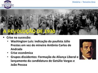 História – Terceiro Ano
 Crise na sucessão:
• Washington Luís: indicação do paulista Júlio
Prestes em vez do mineiro Antônio Carlos de
Andrada
A REVOLUÇÃO DE 1930
• Crise econômica
• Grupos dissidentes: Formação da Aliança Liberal e
lançamento da candidatura de Getúlio Vargas e
João Pessoa
 