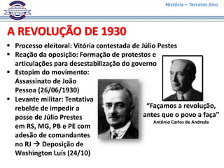 História – Terceiro Ano
 Processo eleitoral: Vitória contestada de Júlio Pestes
A REVOLUÇÃO DE 1930
 Reação da oposição: Formação de protestos e
articulações para desestabilização do governo
“Façamos a revolução,
antes que o povo a faça”
Antônio Carlos de Andrada
 Estopim do movimento:
Assassinato de João
Pessoa (26/06/1930)
 Levante militar: Tentativa
rebelde de impedir a
posse de Júlio Prestes
em RS, MG, PB e PE com
adesão de comandantes
no RJ  Deposição de
Washington Luís (24/10)
 