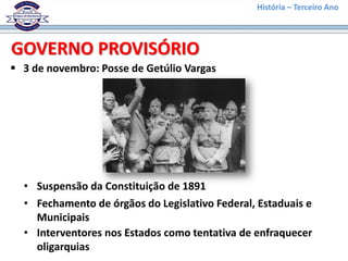 História – Terceiro Ano
 3 de novembro: Posse de Getúlio Vargas
GOVERNO PROVISÓRIO
• Suspensão da Constituição de 1891
• Fechamento de órgãos do Legislativo Federal, Estaduais e
Municipais
• Interventores nos Estados como tentativa de enfraquecer
oligarquias
 