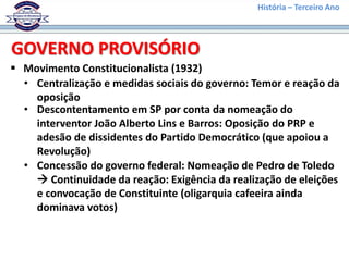 História – Terceiro Ano
 Movimento Constitucionalista (1932)
GOVERNO PROVISÓRIO
• Centralização e medidas sociais do governo: Temor e reação da
oposição
• Descontentamento em SP por conta da nomeação do
interventor João Alberto Lins e Barros: Oposição do PRP e
adesão de dissidentes do Partido Democrático (que apoiou a
Revolução)
• Concessão do governo federal: Nomeação de Pedro de Toledo
 Continuidade da reação: Exigência da realização de eleições
e convocação de Constituinte (oligarquia cafeeira ainda
dominava votos)
 