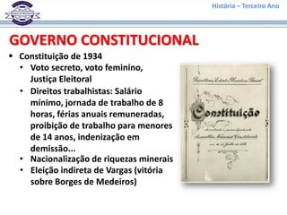 História – Terceiro Ano
 Constituição de 1934
GOVERNO CONSTITUCIONAL
• Voto secreto, voto feminino,
Justiça Eleitoral
• Direitos trabalhistas: Salário
mínimo, jornada de trabalho de 8
horas, férias anuais remuneradas,
proibição de trabalho para menores
de 14 anos, indenização em
demissão...
• Nacionalização de riquezas minerais
• Eleição indireta de Vargas (vitória
sobre Borges de Medeiros)
 