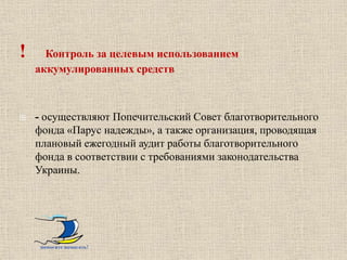 !     Контроль за целевым использованием
    аккумулированных средств



   - осуществляют Попечительский Совет благотворительного
    фонда «Парус надежды», а также организация, проводящая
    плановый ежегодный аудит работы благотворительного
    фонда в соответствии с требованиями законодательства
    Украины.




    помогите помогать!
 