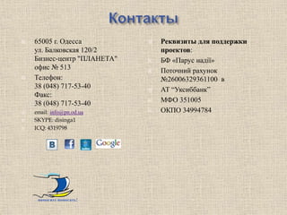    65005 г. Одесса             Реквизиты для поддержки
    ул. Балковская 120/2         проектов:
    Бизнес-центр "ПЛАНЕТА"      БФ «Парус надії»
    офис № 513                  Поточний рахунок
   Телефон:                     №26006329361100 в
    38 (048) 717-53-40          АТ “Уксиббанк”
    Факс:
    38 (048) 717-53-40          МФО 351005
   email: info@pn.od.ua        ОКПО 34994784
   SKYPE: disinga1
   ICQ: 4319798




     помогите помогать!
 