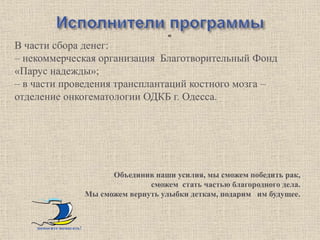 -   «
В части сбора денег:
– некоммерческая организация Благотворительный Фонд
«Парус надежды»;
– в части проведения трансплантаций костного мозга –
отделение онкогематологии ОДКБ г. Одесса.




                               Объединив наши усилия, мы сможем победить рак,
                                        сможем стать частью благородного дела.
                         Мы сможем вернуть улыбки деткам, подарим им будущее.



    помогите помогать!
 