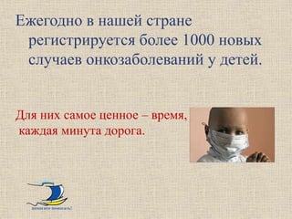 Ежегодно в нашей стране
 регистрируется более 1000 новых
 случаев онкозаболеваний у детей.


Для них самое ценное – время,
каждая минута дорога.




  помогите помогать!
 