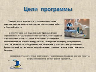-   Материальная, моральная и духовная помощь детям с
онкологическими и гематологическими заболеваниями в Одессе
и Одесской области;

    - реконструкция для создания палат трансплантации
костного мозга в отделении онкогематологии областной детской
клинической больницы г. Одесса и оснащение его новейшим
диагностическим и лечебным оборудование; сбор средств на закупку лекарственных
средств и медицинского оборудования для проведения аутологических и родственных
Трансплантаций костного мозга и периферических стволовых клеток крови гражданам
Украины;

   – проведение аутологических и родственных трансплантаций костного мозга на средства,
                        аккумулированные в рамках данной программы.



     помогите помогать!
 