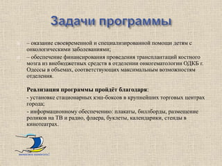        – оказание своевременной и специализированной помощи детям с
        онкологическими заболеваниями;
       – обеспечение финансирования проведения трансплантаций костного
        мозга из внебюджетных средств в отделении онкогематологии ОДКБ г.
        Одессы в объемах, соответствующих максимальным возможностям
        отделения.

-       Реализация программы пройдѐт благодаря:
-       - установке стационарных кэш-боксов в крупнейших торговых центрах
        города;
        - информационному обеспечению: плакаты, биллборды, размещение
        роликов на ТВ и радио, флаера, буклеты, календарики, стенды в
        кинотеатрах.




    помогите помогать!
 