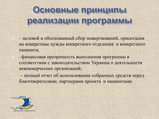    – целевой и обоснованный сбор пожертвований, ориентация
    на конкретные нужды конкретного отделения и конкретного
    пациента;
   –финансовая прозрачность выполнения программы в
    соответствии с законодательством Украины о деятельности
    некоммерческих организаций;
     – полный отчет об использовании собранных средств перед
    благотворителями, партнерами проекта и пациентами.




помогите помогать!
 
