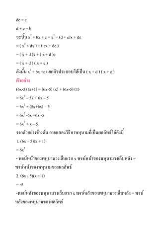 de = c
d+e=b
?????? x2 + bx + c = x2 + (d + e)x + de
= ( x2 + dx ) + ( ex + de )
= ( x + d )x + ( x + d )e
=(x+d)(x+e)
??????? x2 + bx +c ??????????????????? ( x + d ) ( x + e )
????????
(6x-5) (x+1) = (6x-5) (x) + (6x-5) (1)
= 6x2 C 5x + 6x C 5
= 6x2 + (5x+6x) C 5
= 6x2 -5x +6x -5
= 6x2 + x C 5
?????????????????? ??????????????????????????????????????????
1. (6x C 5)(x + 1)
= 6x2
- ?????????????????????????? x ??????????????????????????? =
???????????????????????????
2. (6x - 5)(x + 1)
= -5
-?????????????????????????? x ??????????????????????????? = ????
???????????????????????
 