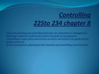 There are planning and controlling function very important in management.
Planning is started a worked and achieve the goals in management.
Controlling is supervision and solved a problem and achieve the goals end the
goals is achieved.
In the management, planning is first function and controlling is last function.
 