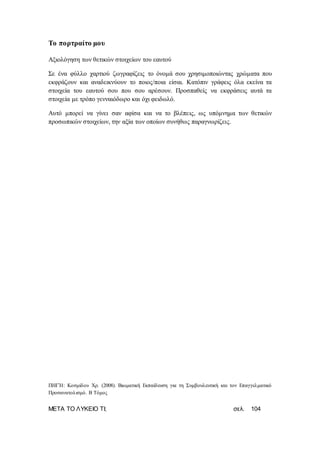 ΜΕΤΑ ΤΟ ΛΥΚΕΙΟ ΤΙ; σελ. 104
Το πορτραίτο μου
Αξιολόγηση των θετικών στοιχείων του εαυτού
Σε ένα φύλλο χαρτιού ζωγραφίζεις το όνομά σου χρησιμοποιώντας χρώματα που
εκφράζουν και αναδεικνύουν το ποιος/ποια είσαι. Κατόπιν γράφεις όλα εκείνα τα
στοιχεία του εαυτού σου που σου αρέσουν. Προσπαθείς να εκφράσεις αυτά τα
στοιχεία με τρόπο γενναιόδωρο και όχι φειδωλό.
Αυτό μπορεί να γίνει σαν αφίσα και να το βλέπεις, ως υπόμνημα των θετικών
προσωπικών στοιχείων, την αξία των οποίων συνήθως παραγνωρίζεις.
ΠΗΓΉ: Κοσμίδου Χρ. (2008). Βιωματική Εκπαίδευση για τη Συμβουλευτική και τον Επαγγελματικό
Προσανατολισμό. Β Τόμος
 