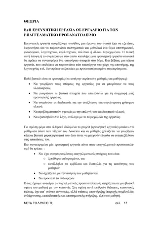 ΜΕΤΑ ΤΟ ΛΥΚΕΙΟ ΤΙ; σελ. 17
ΘΕΩΡΙΑ
Β) Η ΕΡΕΥΝΗΤΙΚΗ ΕΡΓΑΣΙΑ ΩΣ ΕΡΓΑΛΕΙΟ ΓΙΑ ΤΟΝ
ΕΠΑΓΓΕΛΜΑΤΙΚΟ ΠΡΟΣΑΝΑΤΟΛΙΣΜΟ
Ερευνητική εργασία ονομάζουμε συνήθως μια έρευνα που σκοπό έχει να εξετάσει,
διερευνήσει και να παρουσιάσει συστηματικά και μεθοδικά ένα θέμα επιστημονικό,
φιλοσοφικό, λογοτεχνικό, καλλιτεχνικό, πολιτικό ή άλλου περιεχομένου. Η τελική
αυτή άποψη ή το συμπέρασμα στο οποίο καταλήγει μια ερευνητική εργασία κανονικά
θα πρέπει να συνεισφέρει ένα καινούργιο στοιχείο στο θέμα. Και βέβαια, μια τέτοια
εργασία, που επιδιώκει να παρουσιάσει κάτι καινούργιο στο χώρο της επιστήμης, της
λογοτεχνίας κτλ, δεν πρέπει να ξεκινάει με προκατασκευασμένα συμπεράσματα.
Πολύ βασικό είναι οι ερευνητές (σε αυτή την περίπτωση μαθητές και μαθήτριες)
 Να γνωρίζουν τους στόχους της εργασίας για να μπορέσουν να τους
υλοποιήσουν.
 Να γνωρίσουν τα βασικά στοιχεία που απαιτούνται για τη συγγραφή μιας
ερευνητικής εργασίας.
 Να γνωρίσουν τη διαδικασία για την αναζήτηση και συγκέντρωση χρήσιμου
υλικού.
 Να προβληματιστούν σχετικά με την επιλογή του αποδεικτικού υλικού.
 Να εξασκηθούν στο λόγο, ανάλογα με το περιεχόμενο της εργασίας.
Για πρώτη φόρα στα ελληνικά δεδομένα το project (ερευνητική εργασία) μπαίνει στα
μαθήματα όλων των τάξεων του Λυκείου και οι μαθητές χρειάζεται να γνωρίζουν
κάποια βασικά χαρακτηριστικά του έτσι ώστε να μπορούν εύκολα να ανταπεξέλθουν
στις απαιτήσεις του.
Πιο συγκεκριμένα μία ερευνητική εργασία πάνω στον επαγγελματικό προσανατολι-
σμό θα πρέπει :
 Να έχει αναγνωρισμένους επαγγελματικούς στόχους που είναι
o ξεκάθαρα καθορισμένοι, και
o κατάλληλοι σε εμβέλεια και δυσκολία για τις ικανότητες των
μαθητών
 Να σχετίζεται με την ανάγκη των μαθητών και
 Να προκαλεί το ενδιαφέρον
Όπως έχουμε αναφέρει ο επαγγελματικός προσανατολισμός στηρίζεται σε μια βασική
σχέση του μαθητή με την κοινωνία. Στη σχέση αυτή επιδρούν διάφορες κοινωνικές
πιέσεις, όχι κατ` ανάγκη αρνητικές, αλλά στάσεις υποστήριξης (παροχής συμβουλών,
ενθάρρυνσης, εκπαιδευτικής και επιστημονικής στήριξης, κλπ) του μαθητή.
 